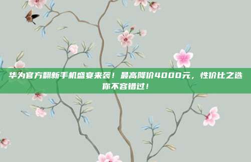 华为官方翻新手机盛宴来袭！最高降价4000元，性价比之选你不容错过！