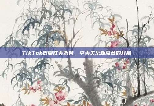 TikTok恢复在美服务，中美关系新篇章的开启