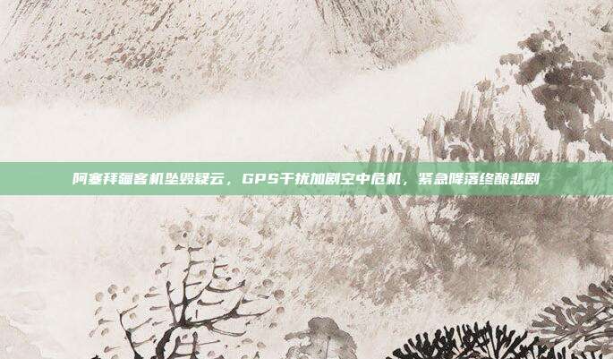 阿塞拜疆客机坠毁疑云，GPS干扰加剧空中危机，紧急降落终酿悲剧