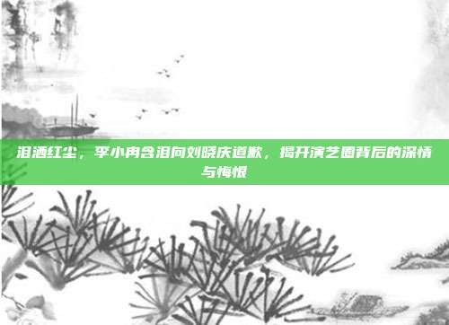 泪洒红尘，李小冉含泪向刘晓庆道歉，揭开演艺圈背后的深情与悔恨