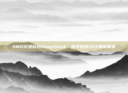 AMD火速站台DeepSeek，携手探索AI计算新篇章