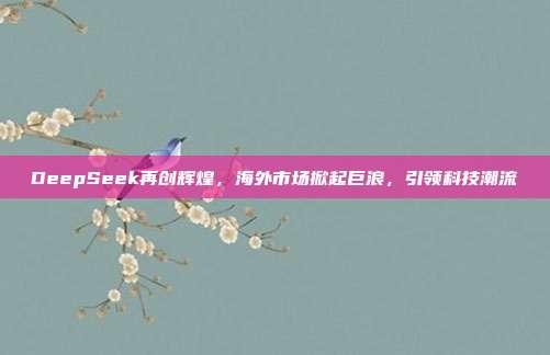 DeepSeek再创辉煌，海外市场掀起巨浪，引领科技潮流