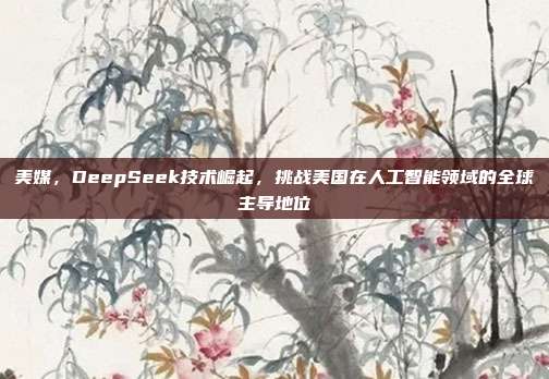 美媒，DeepSeek技术崛起，挑战美国在人工智能领域的全球主导地位