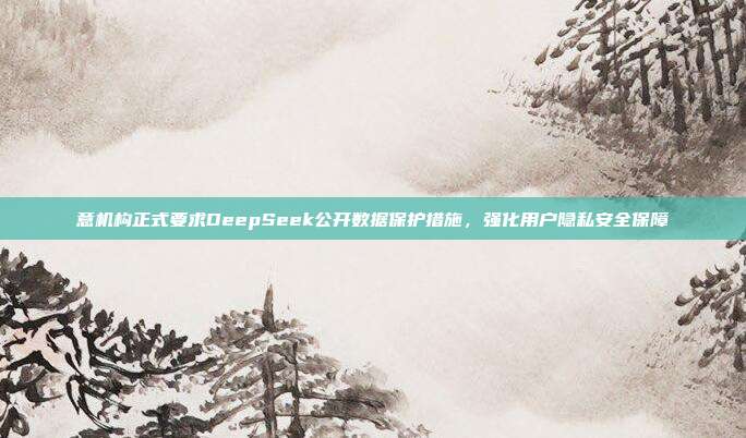 意机构正式要求DeepSeek公开数据保护措施，强化用户隐私安全保障