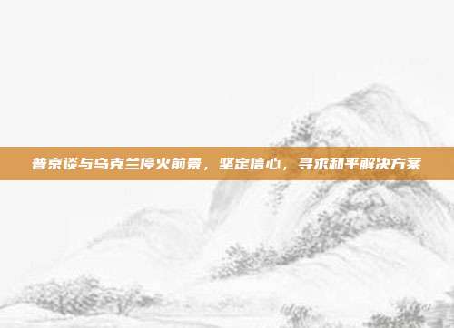 普京谈与乌克兰停火前景，坚定信心，寻求和平解决方案