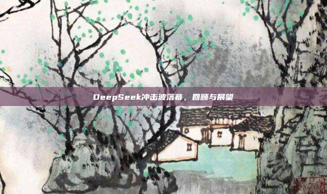 DeepSeek冲击波落幕，回顾与展望