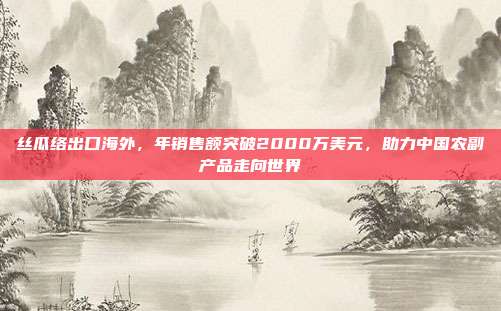 丝瓜络出口海外，年销售额突破2000万美元，助力中国农副产品走向世界