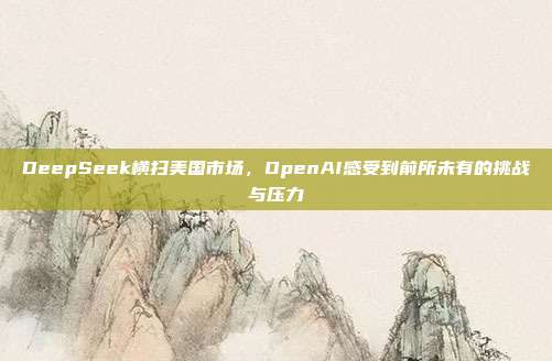 DeepSeek横扫美国市场，OpenAI感受到前所未有的挑战与压力