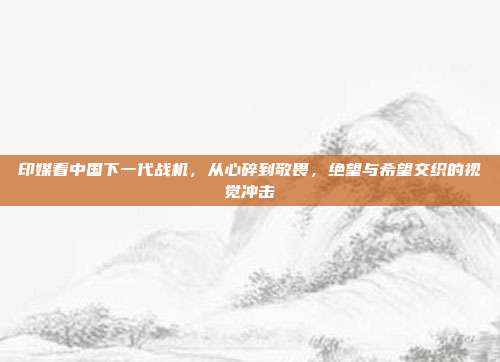 印媒看中国下一代战机，从心碎到敬畏，绝望与希望交织的视觉冲击