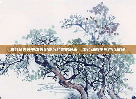 哪吒2勇夺中国影史春节档票房冠军，国产动画电影再创辉煌