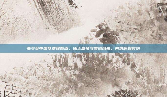 亚冬会中国队赛程看点，冰上激情与雪域风采，共筑辉煌时刻