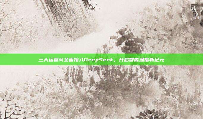 三大运营商全面接入DeepSeek，开启智能通信新纪元