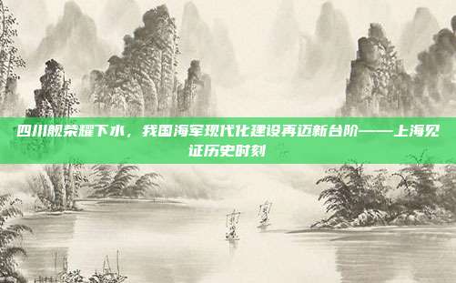 四川舰荣耀下水，我国海军现代化建设再迈新台阶——上海见证历史时刻