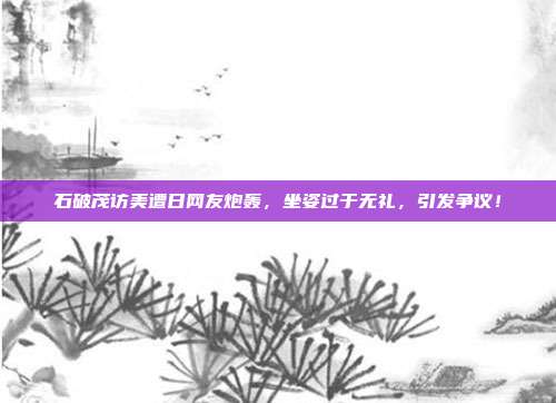 石破茂访美遭日网友炮轰，坐姿过于无礼，引发争议！