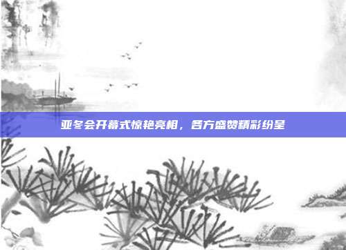 亚冬会开幕式惊艳亮相，各方盛赞精彩纷呈