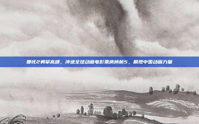 哪吒2勇攀高峰，冲进全球动画电影票房榜前5，展现中国动画力量