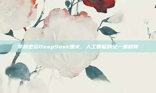 李彦宏谈DeepSeek爆火，人工智能的又一里程碑