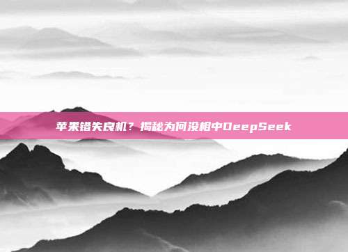 苹果错失良机？揭秘为何没相中DeepSeek