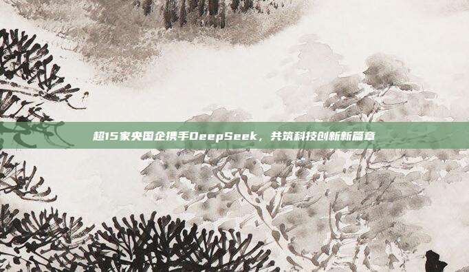 超15家央国企携手DeepSeek，共筑科技创新新篇章