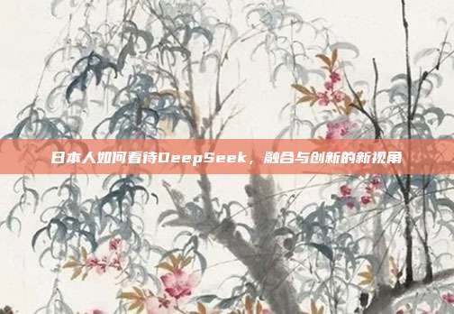 日本人如何看待DeepSeek，融合与创新的新视角