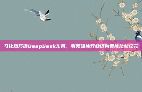 马化腾巧借DeepSeek东风，引领媒体行业迈向智能化新纪元