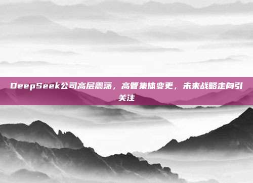 DeepSeek公司高层震荡，高管集体变更，未来战略走向引关注