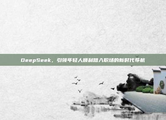 DeepSeek，引领年轻人顺利踏入职场的新时代导航