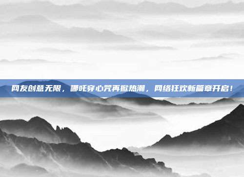 网友创意无限，哪吒穿心咒再掀热潮，网络狂欢新篇章开启！