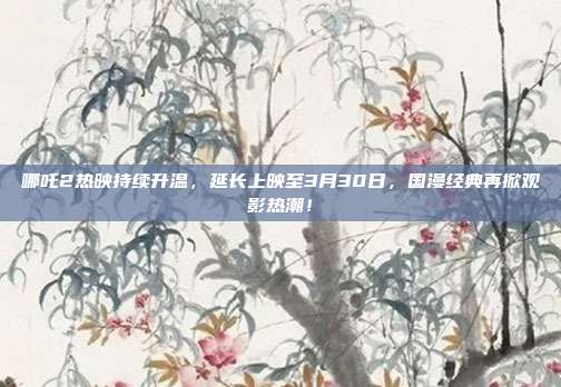 哪吒2热映持续升温，延长上映至3月30日，国漫经典再掀观影热潮！