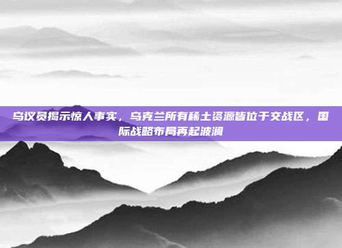 乌议员揭示惊人事实，乌克兰所有稀土资源皆位于交战区，国际战略布局再起波澜