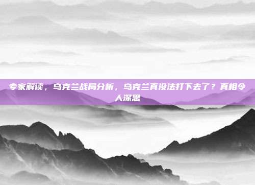 专家解读，乌克兰战局分析，乌克兰真没法打下去了？真相令人深思