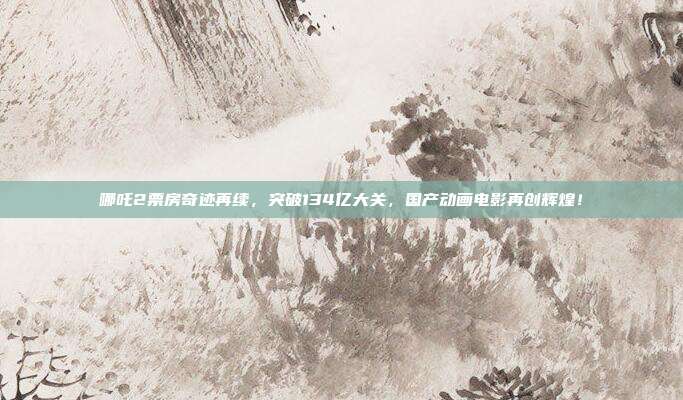 哪吒2票房奇迹再续，突破134亿大关，国产动画电影再创辉煌！