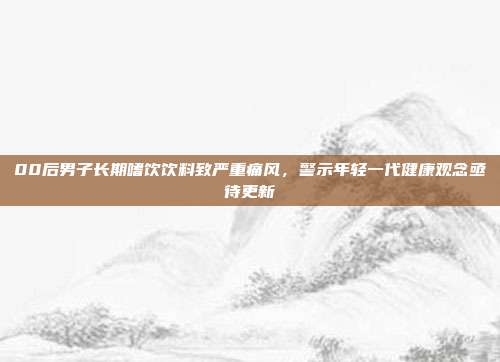 00后男子长期嗜饮饮料致严重痛风，警示年轻一代健康观念亟待更新