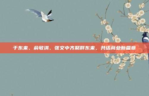 于东来、俞敏洪、张文中齐聚胖东来，共话商业新篇章