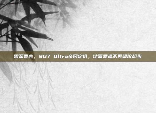 雷军豪言，SU7 Ultra亲民定价，让喜爱者不再望价却步