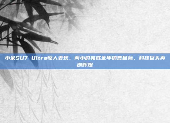 小米SU7 Ultra惊人表现，两小时完成全年销售目标，科技巨头再创辉煌