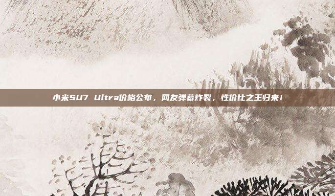 小米SU7 Ultra价格公布，网友弹幕炸裂，性价比之王归来！