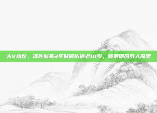 大V热议，泽连斯基3年时间仿佛老10岁，背后原因引人深思