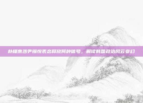 朴槿惠涉尹锡悦表态释放何种信号，解读韩国政治风云变幻