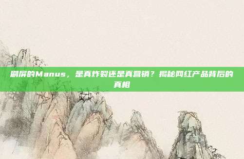 刷屏的Manus，是真炸裂还是真营销？揭秘网红产品背后的真相