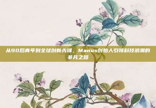 从90后青年到全球创新先锋，Manus创始人引领科技浪潮的非凡之路