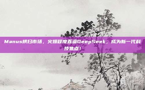 Manus横扫市场，火爆程度直逼DeepSeek，成为新一代科技焦点！