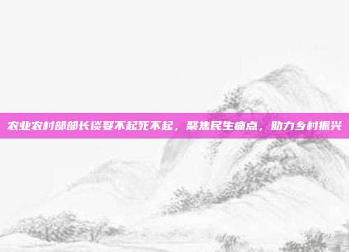 农业农村部部长谈娶不起死不起，聚焦民生痛点，助力乡村振兴