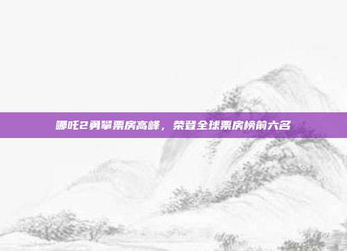 哪吒2勇攀票房高峰，荣登全球票房榜前六名