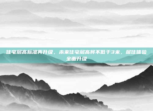 住宅层高标准再升级，未来住宅层高将不低于3米，居住体验全面升级