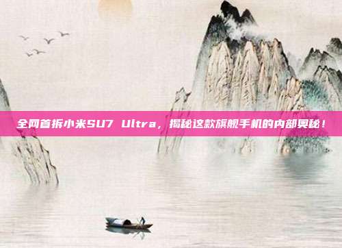 全网首拆小米SU7 Ultra，揭秘这款旗舰手机的内部奥秘！