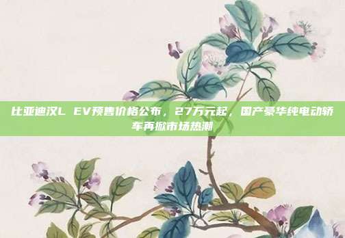 比亚迪汉L EV预售价格公布，27万元起，国产豪华纯电动轿车再掀市场热潮