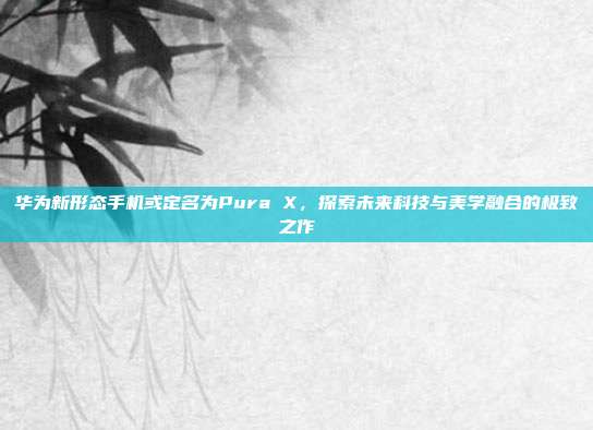 华为新形态手机或定名为Pura X，探索未来科技与美学融合的极致之作