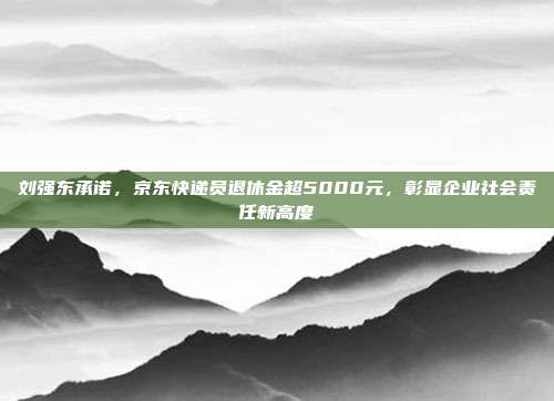 刘强东承诺，京东快递员退休金超5000元，彰显企业社会责任新高度