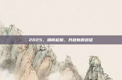 2025，扬帆起航，共赴新的远征